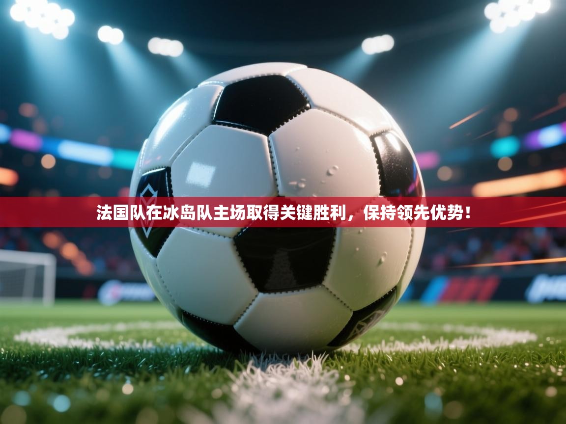 法国队在冰岛队主场取得关键胜利，保持领先优势！