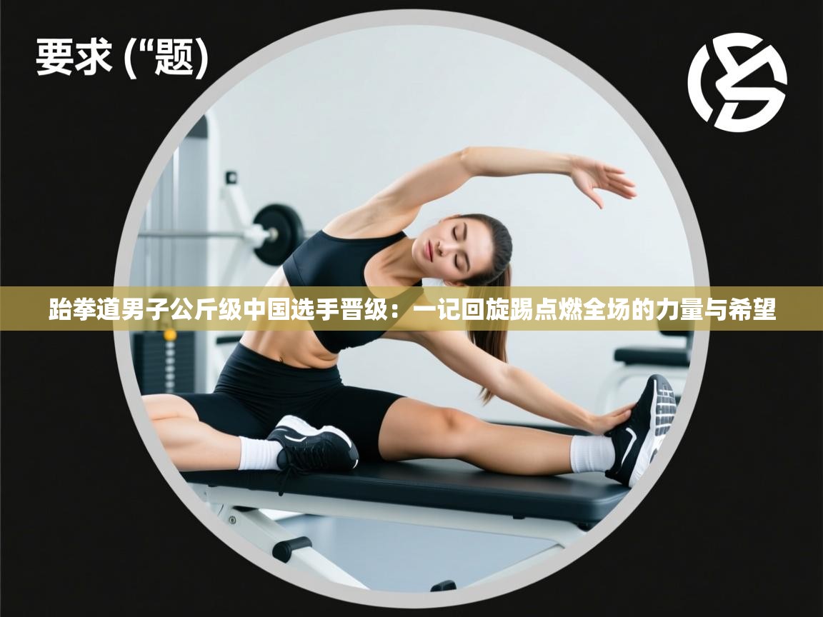 跆拳道男子公斤级中国选手晋级：一记回旋踢点燃全场的力量与希望  第1张