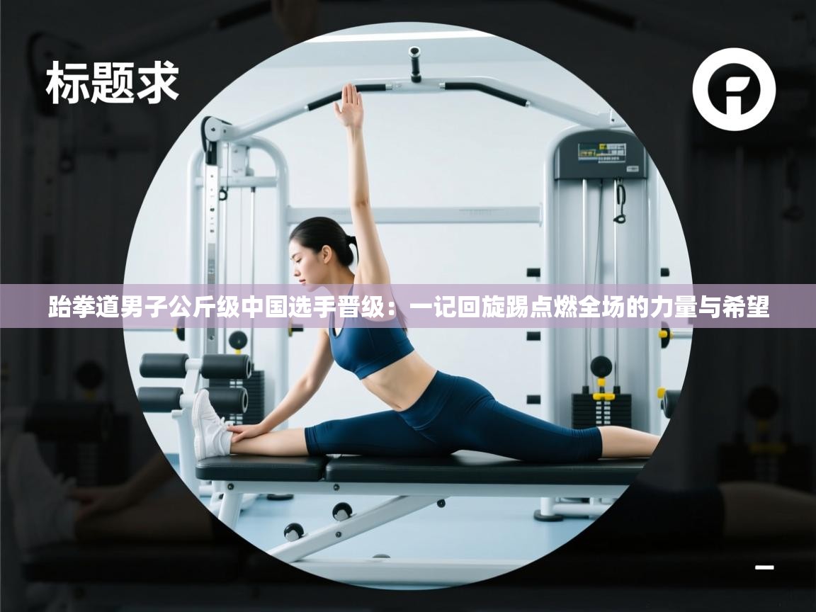 跆拳道男子公斤级中国选手晋级：一记回旋踢点燃全场的力量与希望  第2张