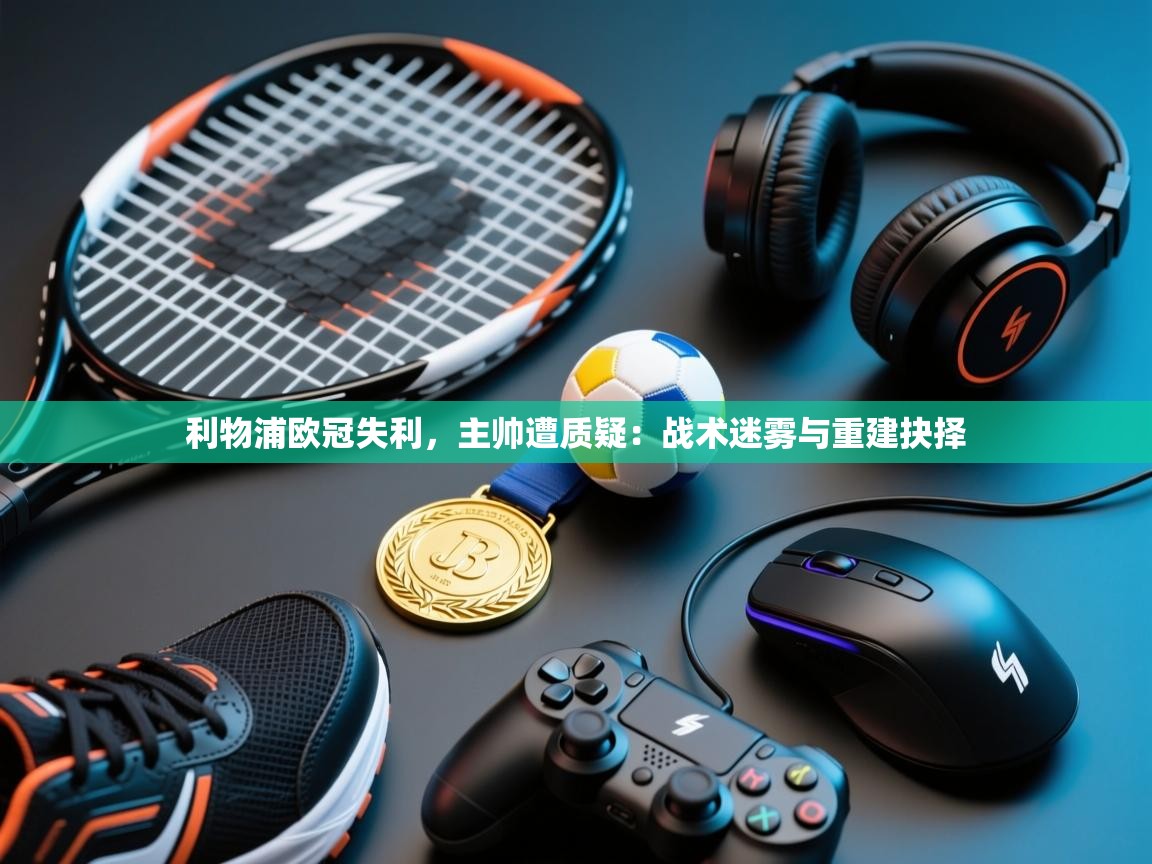 利物浦欧冠失利，主帅遭质疑：战术迷雾与重建抉择